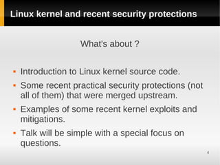 Linux kernel and recent security protections


                   What's about ?

   Introduction to Linux kernel source code.
   Some recent practical security protections (not
    all of them) that were merged upstream.
   Examples of some recent kernel exploits and
    mitigations.
   Talk will be simple with a special focus on
    questions.
                                                      4
 