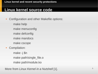 Linux kernel and recent security protections


Linux kernel source code

    Configuration and other Makefile options:
        make help
        make menuconfig
        make defconfig
        make mandocs
        make cscope
    Compilation:
        make -j $n
        make path/single_file.o
        make path/module.ko

More from Linux Kernel in a Nutshell [1].        9
 