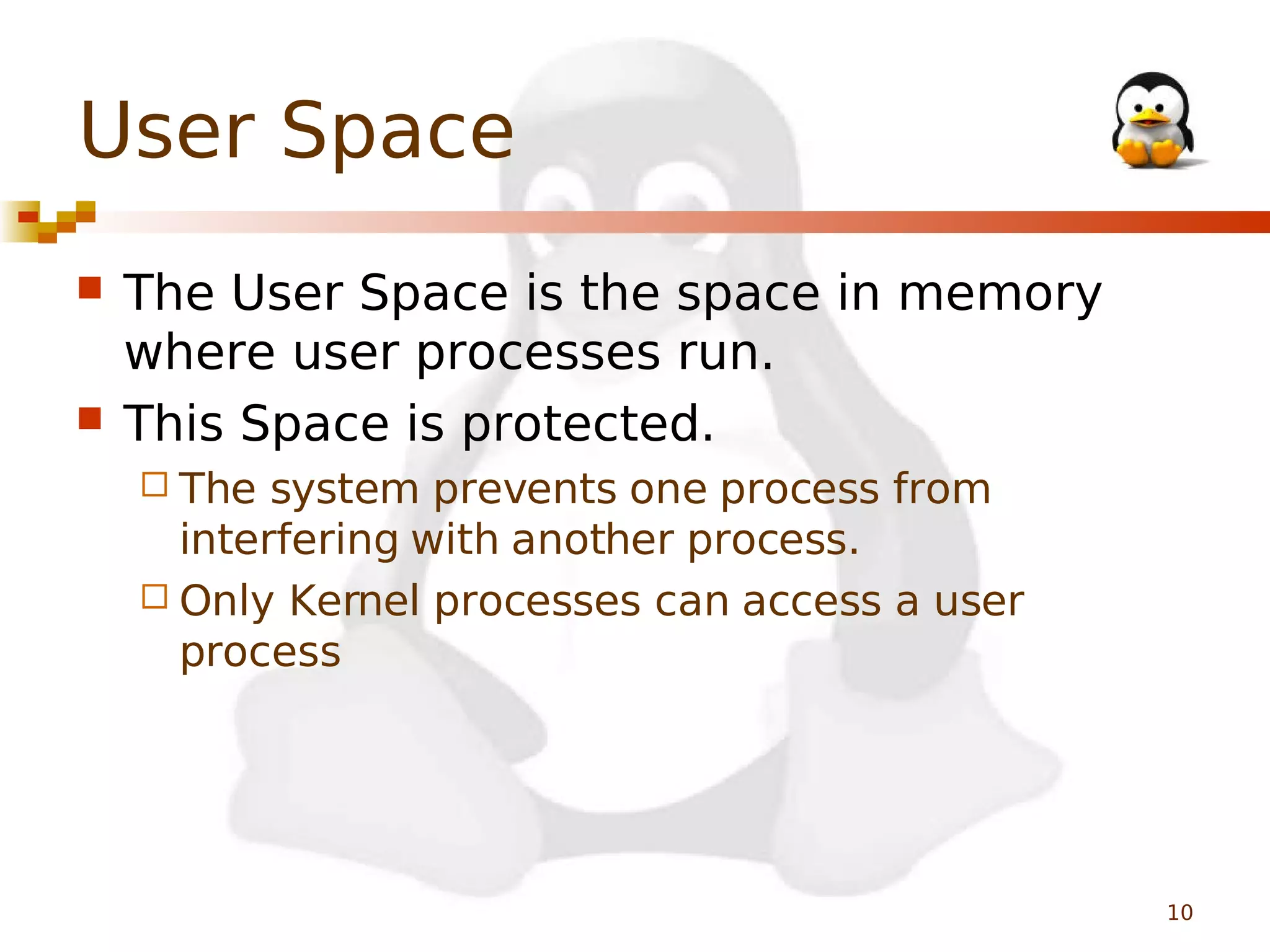 User Space




The User Space is the space in memory
where user processes run.
This Space is protected.
 The

system prevents one process from
interfering with another process.
 Only Kernel processes can access a user
process

10

 