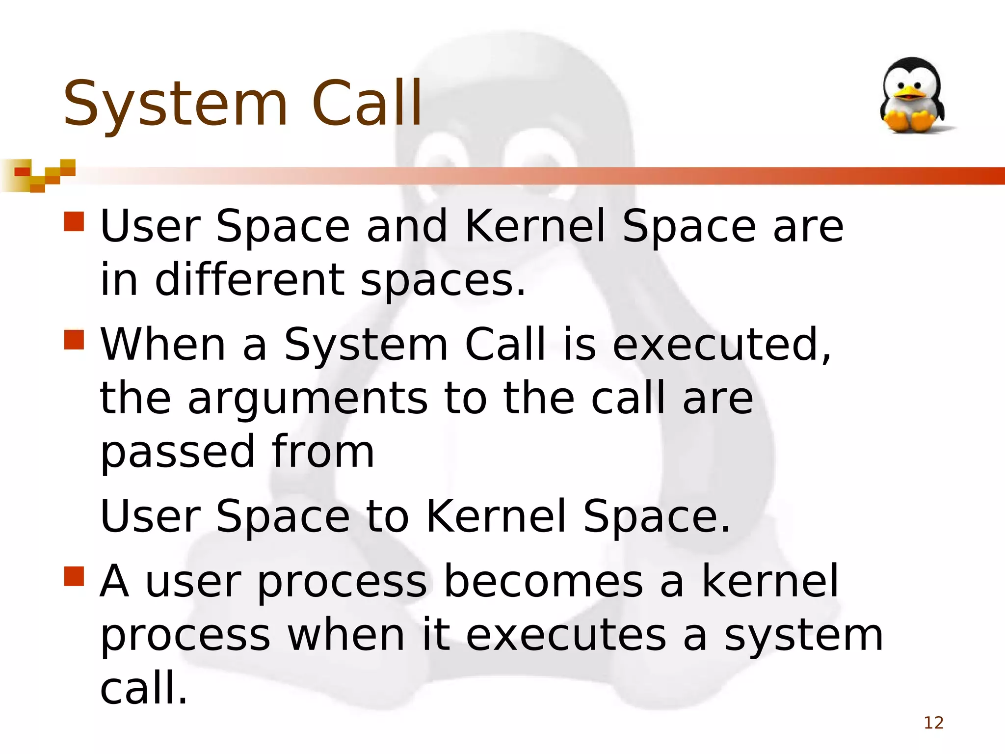 System Call
User Space and Kernel Space are
in different spaces.
 When a System Call is executed,
the arguments to the call are
passed from
User Space to Kernel Space.
 A user process becomes a kernel
process when it executes a system
call.


12

 