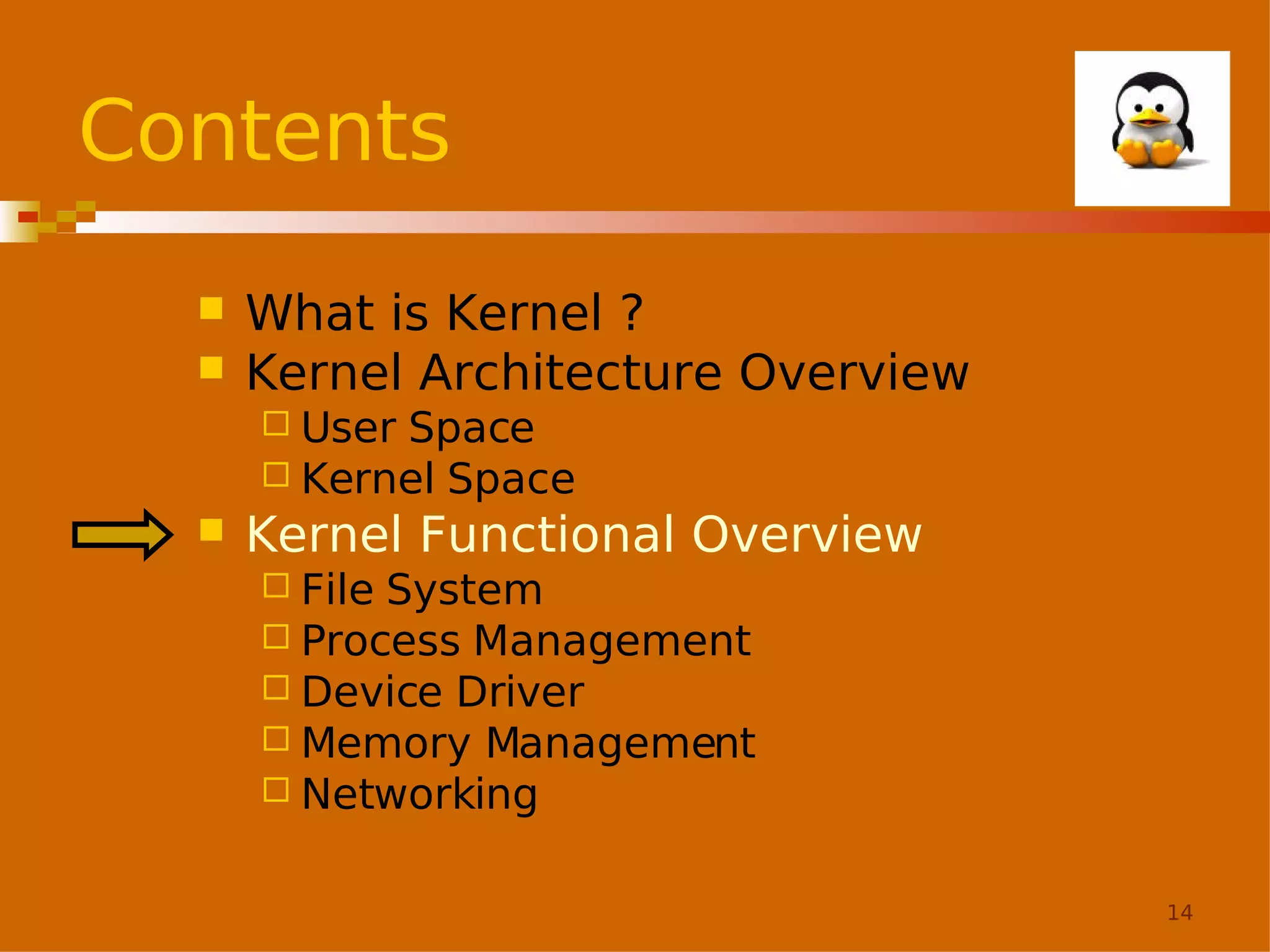 Contents



What is Kernel ?
Kernel Architecture Overview
 User

Space
 Kernel Space


Kernel Functional Overview
 File

System
 Process Management
 Device Driver
 Memory Management
 Networking
14

 