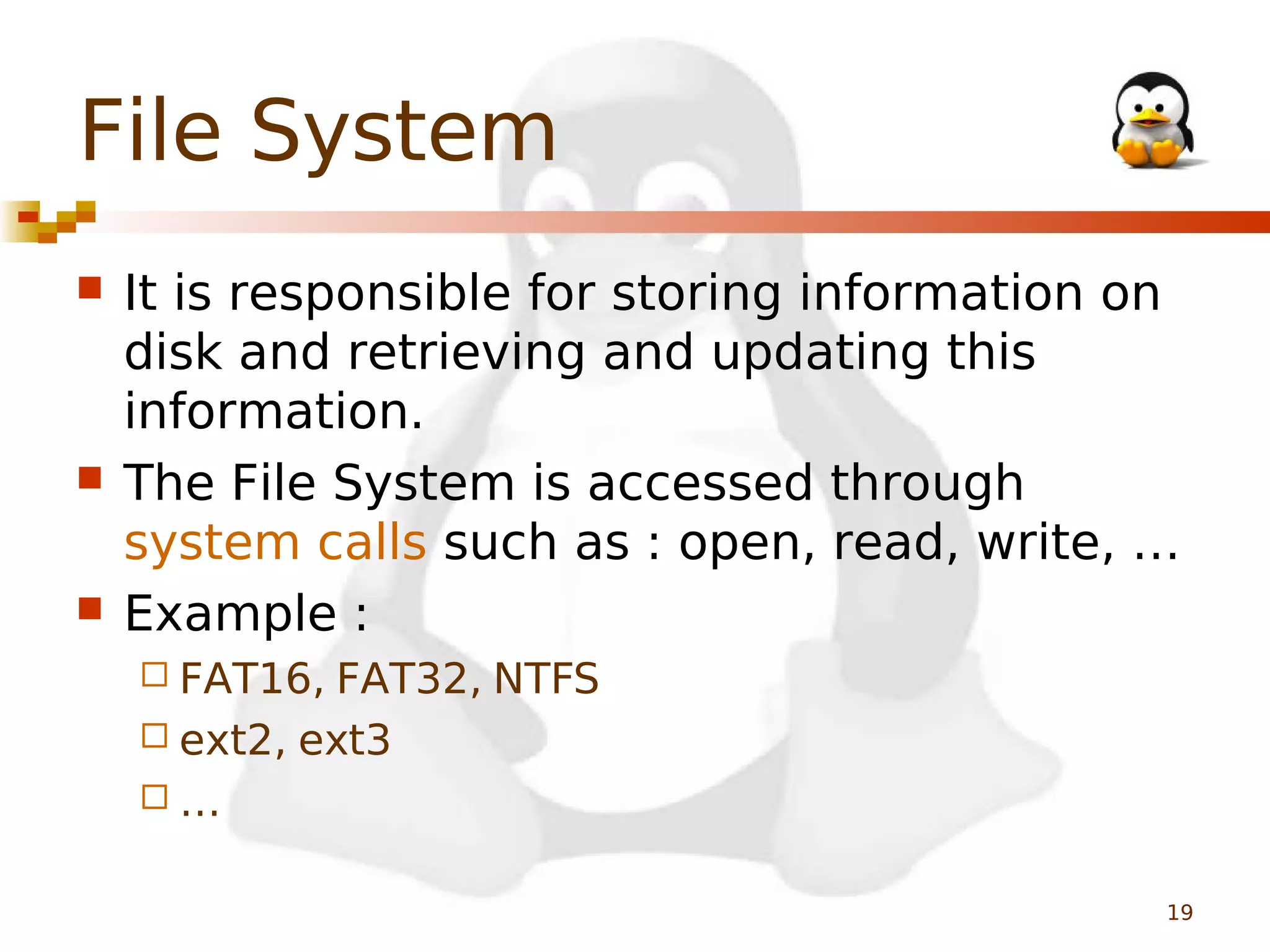 File System






It is responsible for storing information on
disk and retrieving and updating this
information.
The File System is accessed through
system calls such as : open, read, write, …
Example :
 FAT16,

FAT32, NTFS
 ext2, ext3
…
19

 