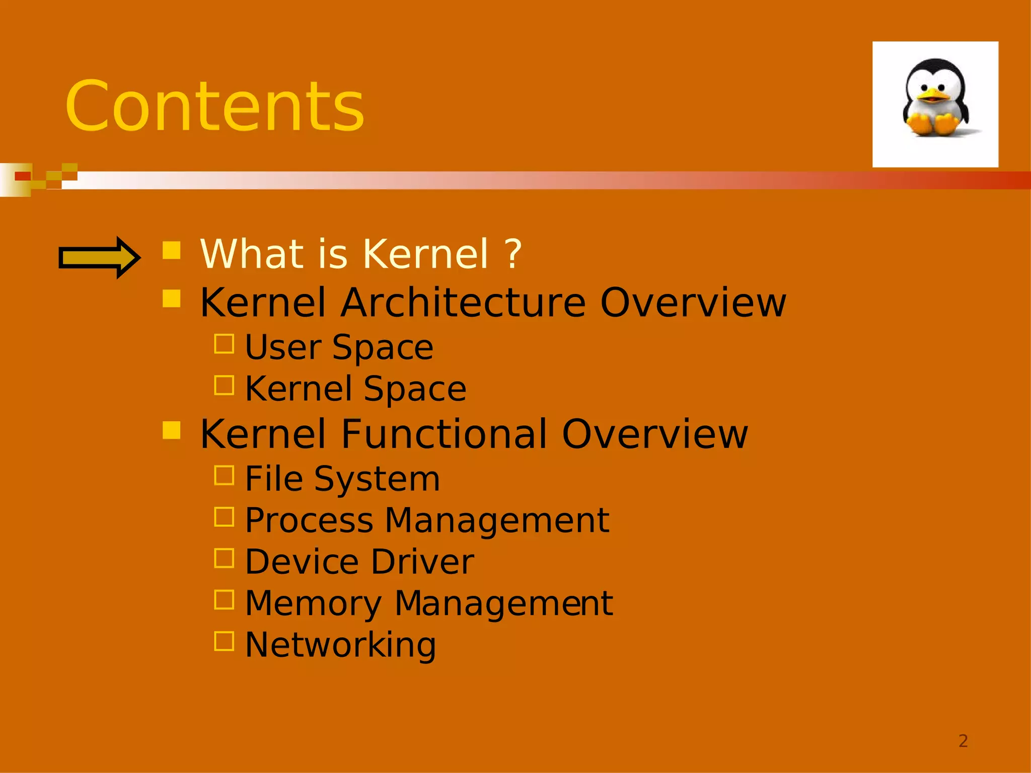 Contents



What is Kernel ?
Kernel Architecture Overview
 User

Space
 Kernel Space


Kernel Functional Overview
 File

System
 Process Management
 Device Driver
 Memory Management
 Networking
2

 