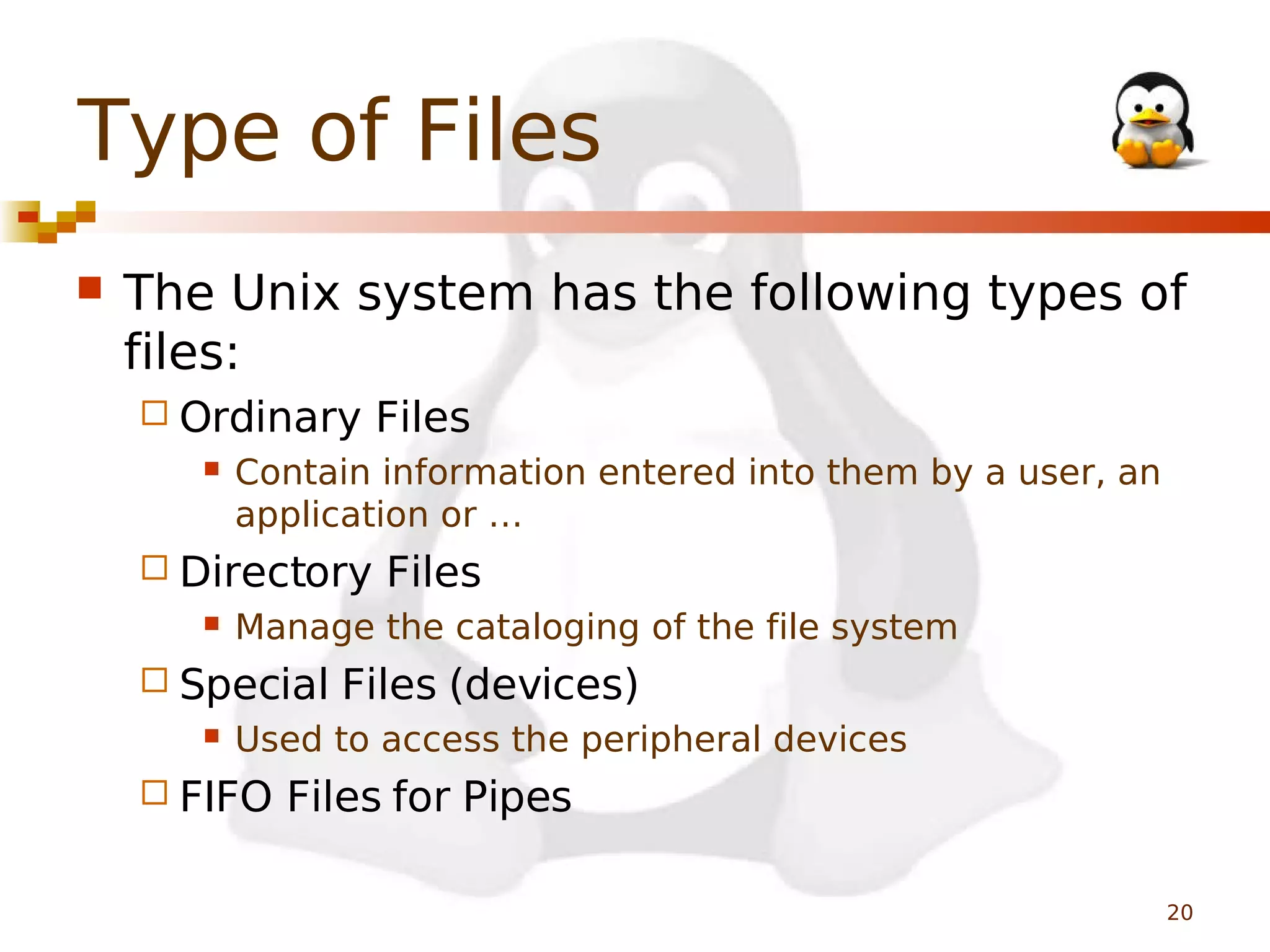 Type of Files


The Unix system has the following types of
files:
 Ordinary


Contain information entered into them by a user, an
application or …

 Directory


Files

Manage the cataloging of the file system

 Special


Files

Files (devices)

Used to access the peripheral devices

 FIFO

Files for Pipes
20

 