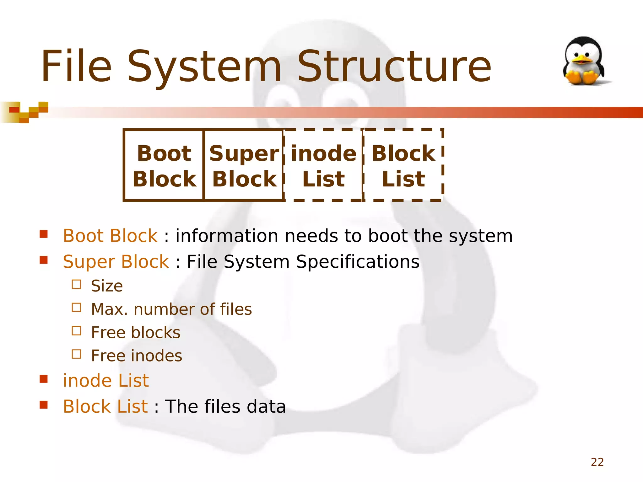 File System Structure
Boot Super inode Block
Block Block List
List



Boot Block : information needs to boot the system
Super Block : File System Specifications
Size
 Max. number of files
 Free blocks
 Free inodes





inode List
Block List : The files data
22

 