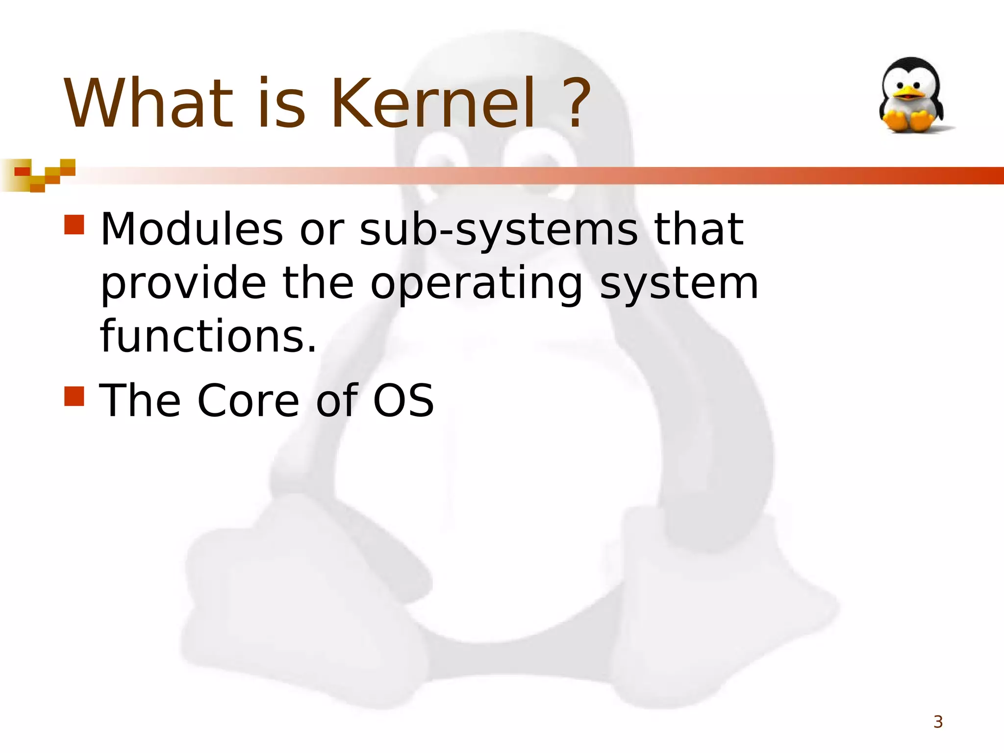 What is Kernel ?
Modules or sub-systems that
provide the operating system
functions.
 The Core of OS


3

 