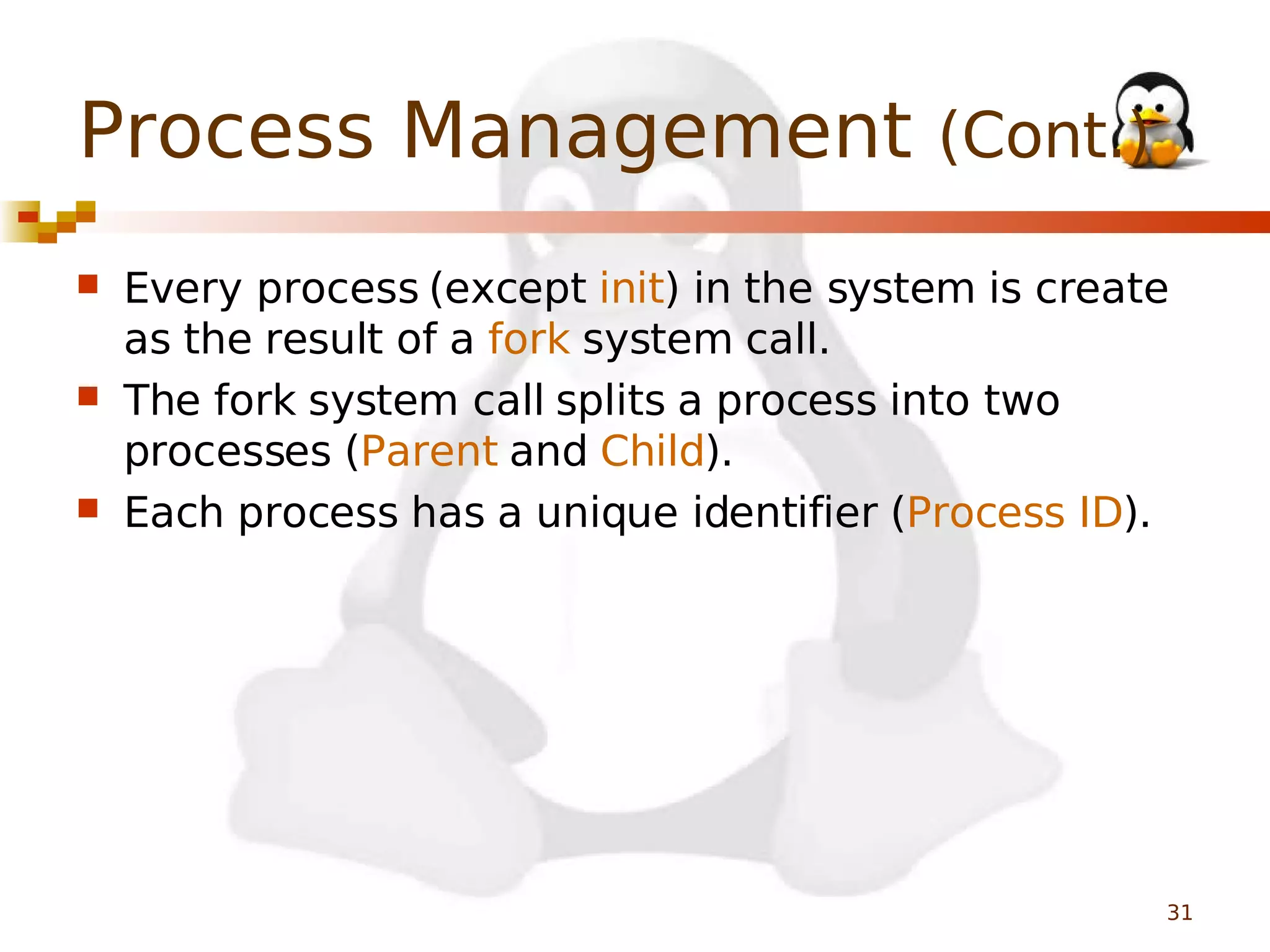 Process Management (Cont.)






Every process (except init) in the system is create
as the result of a fork system call.
The fork system call splits a process into two
processes (Parent and Child).
Each process has a unique identifier (Process ID).

31

 