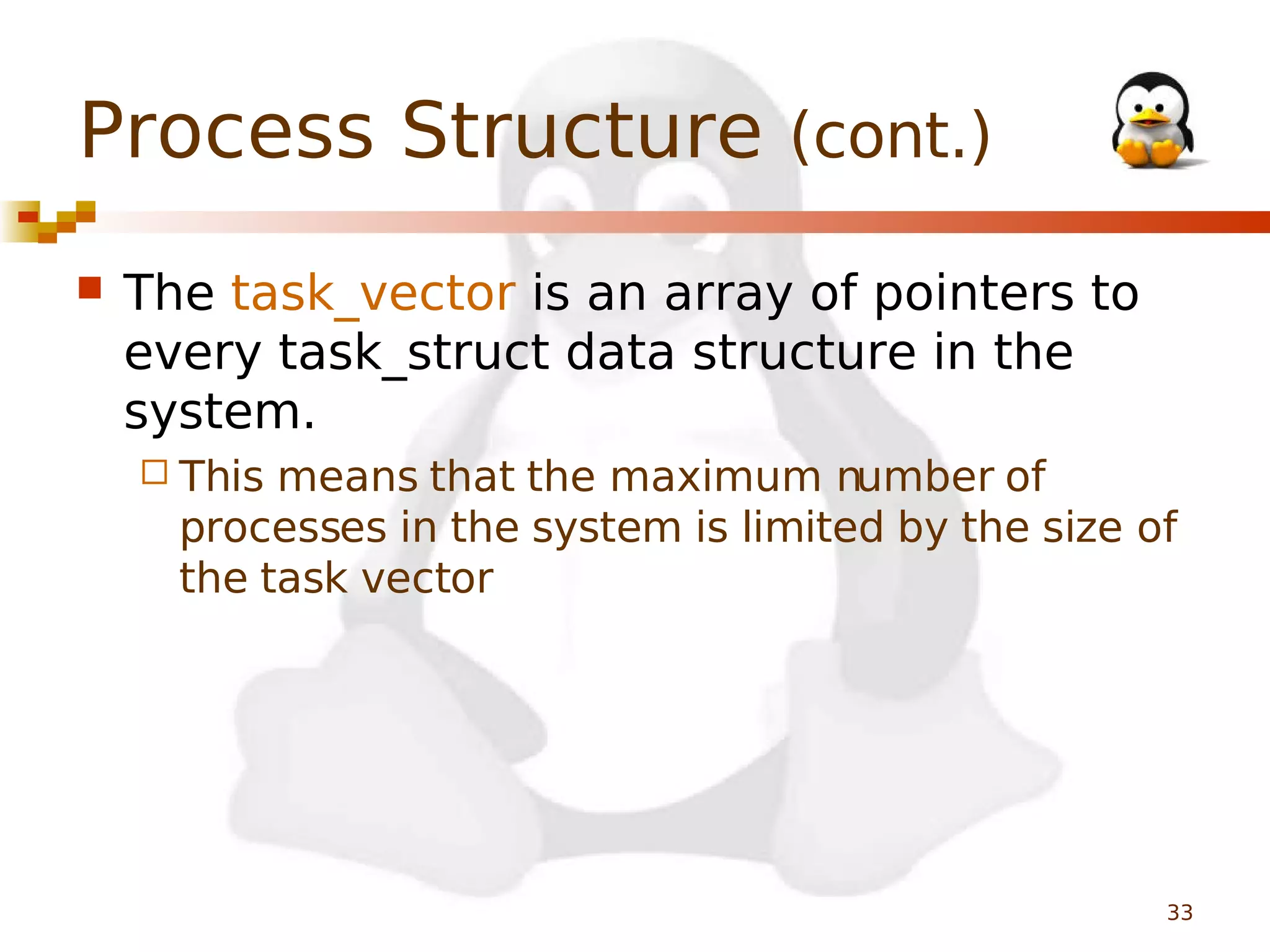 Process Structure (cont.)


The task_vector is an array of pointers to
every task_struct data structure in the
system.
 This

means that the maximum number of
processes in the system is limited by the size of
the task vector

33

 
