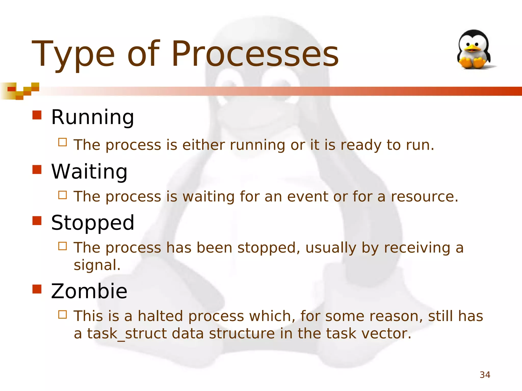 Type of Processes


Running




Waiting




The process is waiting for an event or for a resource.

Stopped




The process is either running or it is ready to run.

The process has been stopped, usually by receiving a
signal.

Zombie


This is a halted process which, for some reason, still has
a task_struct data structure in the task vector.
34

 