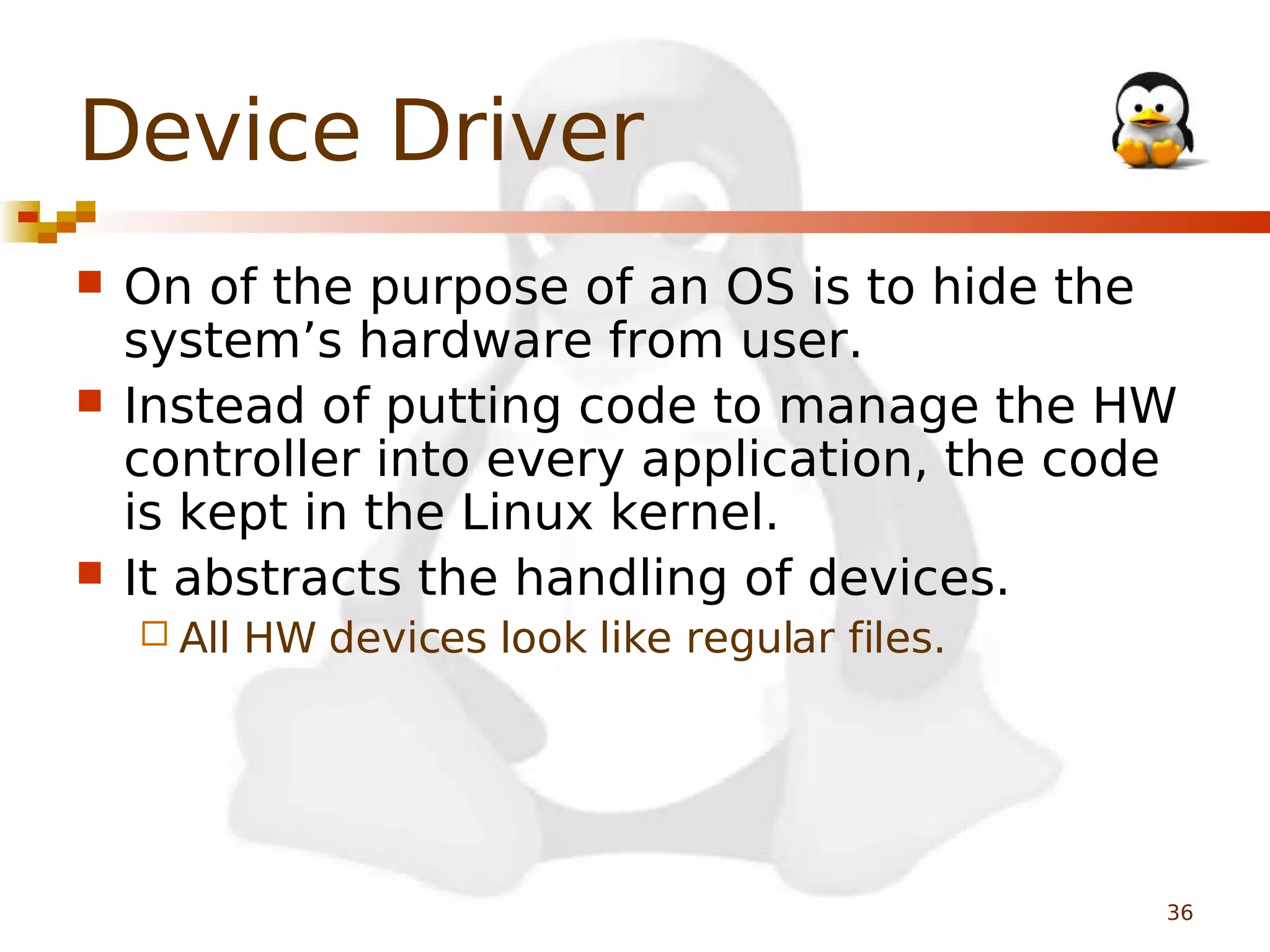 Device Driver





On of the purpose of an OS is to hide the
system’s hardware from user.
Instead of putting code to manage the HW
controller into every application, the code
is kept in the Linux kernel.
It abstracts the handling of devices.
 All

HW devices look like regular files.

36

 