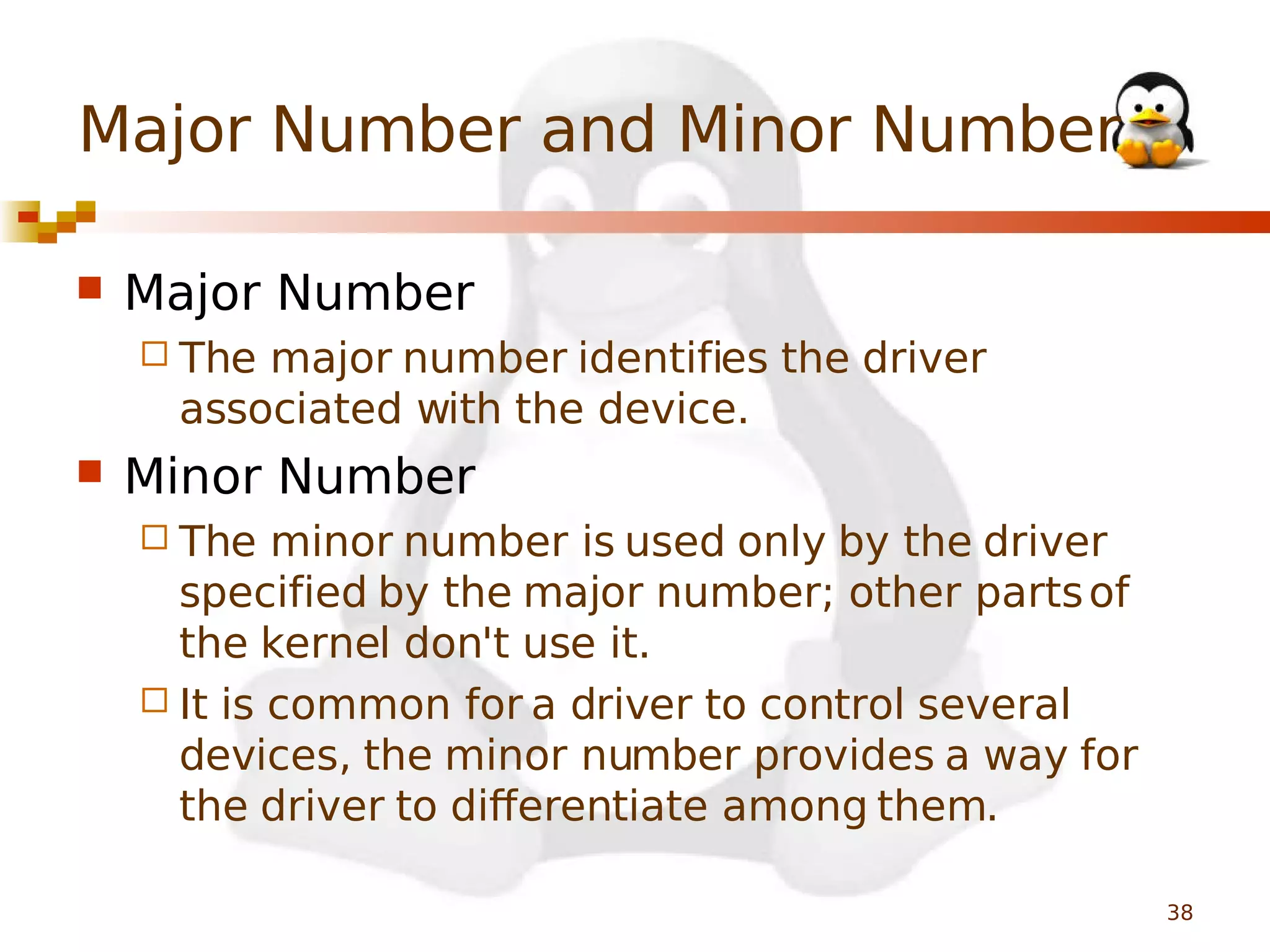 Major Number and Minor Number


Major Number
 The

major number identifies the driver
associated with the device.



Minor Number
 The

minor number is used only by the driver
specified by the major number; other parts of
the kernel don't use it.
 It is common for a driver to control several
devices, the minor number provides a way for
the driver to differentiate among them.
38

 