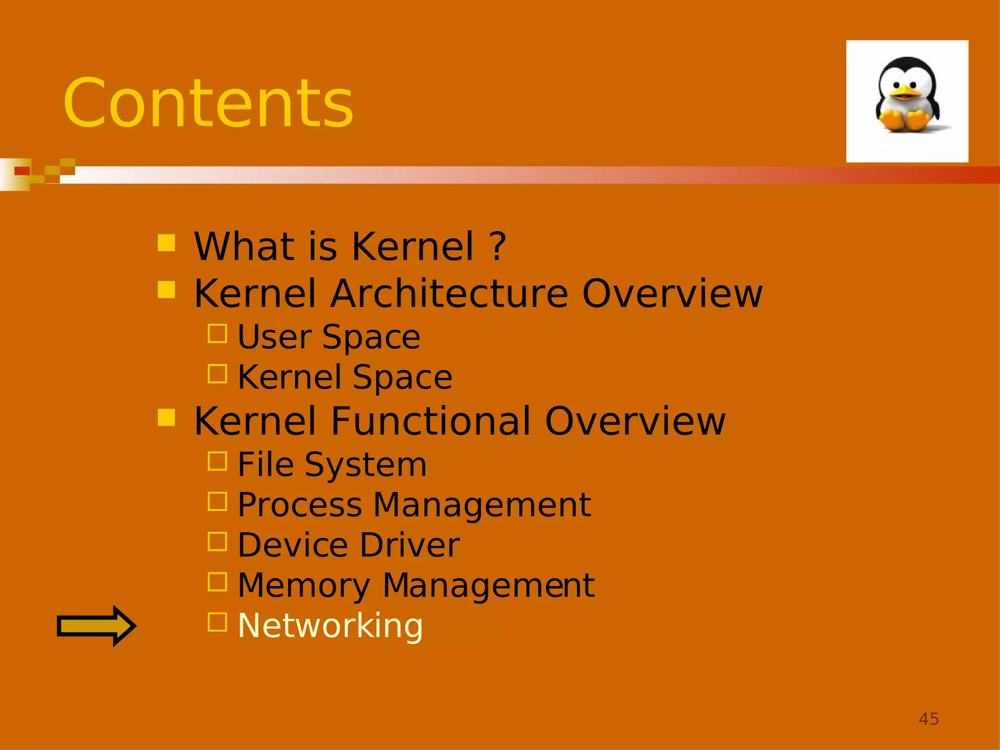 Contents



What is Kernel ?
Kernel Architecture Overview
 User

Space
 Kernel Space


Kernel Functional Overview
 File

System
 Process Management
 Device Driver
 Memory Management
 Networking
45

 