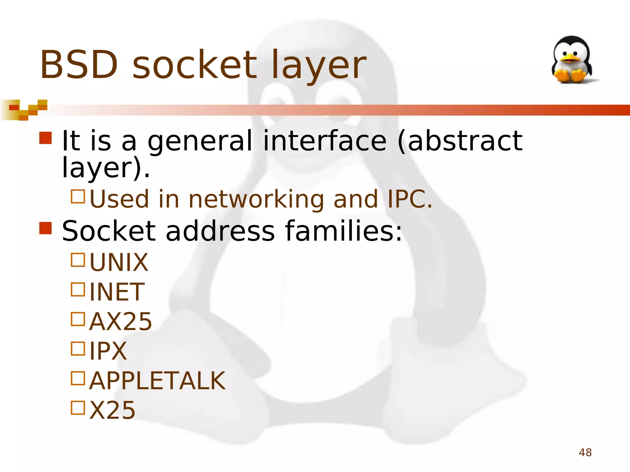BSD socket layer


It is a general interface (abstract
layer).
 Used



in networking and IPC.

Socket address families:
 UNIX
 INET
 AX25
 IPX
 APPLETALK
 X25
48

 