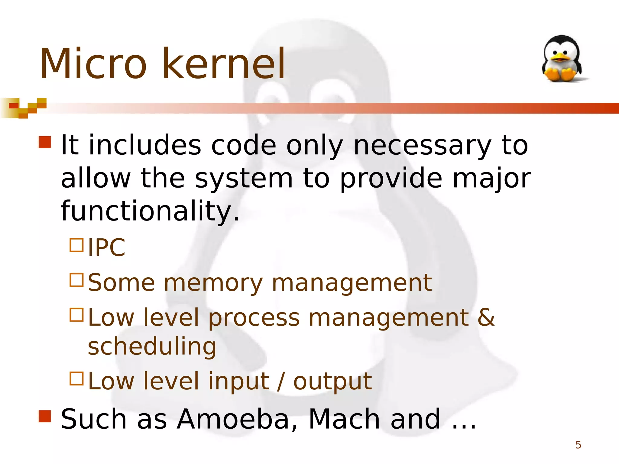 Micro kernel


It includes code only necessary to
allow the system to provide major
functionality.
 IPC
 Some

memory management
 Low level process management &
scheduling
 Low level input / output


Such as Amoeba, Mach and …
5

 