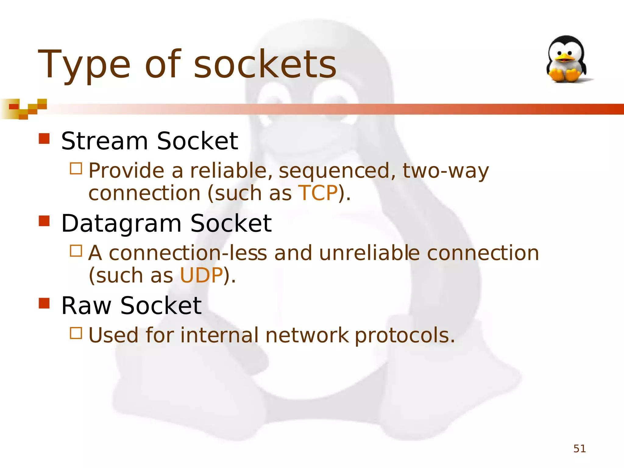 Type of sockets


Stream Socket
 Provide

a reliable, sequenced, two-way
connection (such as TCP).



Datagram Socket
A

connection-less and unreliable connection
(such as UDP).



Raw Socket
 Used

for internal network protocols.

51

 
