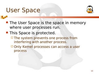 User Space




The User Space is the space in memory
where user processes run.
This Space is protected.
 The

system prevents one process from
interfering with another process.
 Only Kernel processes can access a user
process

10

 