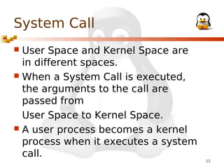 System Call
User Space and Kernel Space are
in different spaces.
 When a System Call is executed,
the arguments to the call are
passed from
User Space to Kernel Space.
 A user process becomes a kernel
process when it executes a system
call.


12

 