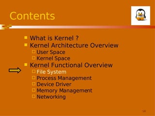 Contents



What is Kernel ?
Kernel Architecture Overview
 User

Space
 Kernel Space


Kernel Functional Overview
 File

System
 Process Management
 Device Driver
 Memory Management
 Networking
18

 