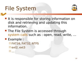 File System






It is responsible for storing information on
disk and retrieving and updating this
information.
The File System is accessed through
system calls such as : open, read, write, …
Example :
 FAT16,

FAT32, NTFS
 ext2, ext3
…
19

 