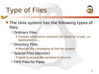 Type of Files


The Unix system has the following types of
files:
 Ordinary


Contain information entered into them by a user, an
application or …

 Directory


Files

Manage the cataloging of the file system

 Special


Files

Files (devices)

Used to access the peripheral devices

 FIFO

Files for Pipes
20

 