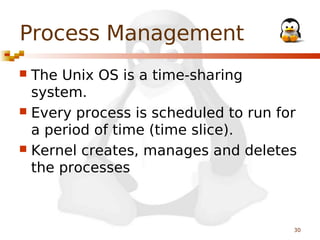 Process Management
The Unix OS is a time-sharing
system.
 Every process is scheduled to run for
a period of time (time slice).
 Kernel creates, manages and deletes
the processes


30

 