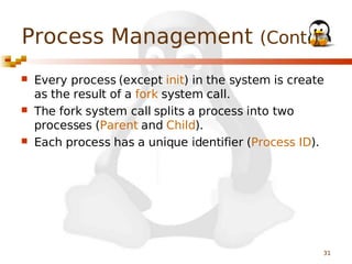 Process Management (Cont.)






Every process (except init) in the system is create
as the result of a fork system call.
The fork system call splits a process into two
processes (Parent and Child).
Each process has a unique identifier (Process ID).

31

 