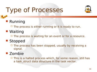 Type of Processes


Running




Waiting




The process is waiting for an event or for a resource.

Stopped




The process is either running or it is ready to run.

The process has been stopped, usually by receiving a
signal.

Zombie


This is a halted process which, for some reason, still has
a task_struct data structure in the task vector.
34

 