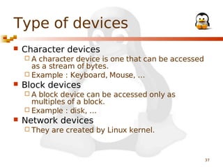 Type of devices


Character devices
A

character device is one that can be accessed
as a stream of bytes.
 Example : Keyboard, Mouse, …


Block devices
A

block device can be accessed only as
multiples of a block.
 Example : disk, …


Network devices
 They

are created by Linux kernel.

37

 