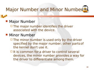 Major Number and Minor Number


Major Number
 The

major number identifies the driver
associated with the device.



Minor Number
 The

minor number is used only by the driver
specified by the major number; other parts of
the kernel don't use it.
 It is common for a driver to control several
devices, the minor number provides a way for
the driver to differentiate among them.
38

 