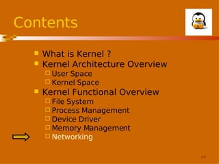 Contents



What is Kernel ?
Kernel Architecture Overview
 User

Space
 Kernel Space


Kernel Functional Overview
 File

System
 Process Management
 Device Driver
 Memory Management
 Networking
45

 