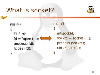 What is socket?
main()
{
FILE *fd;
fd = fopen (…);
process (fd);
fclose (fd);
}

main()
{
int sockfd;
sockfd = socket (…);
process (sockfd);
close (sockfd);
}

49

 