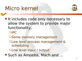 Micro kernel


It includes code only necessary to
allow the system to provide major
functionality.
 IPC
 Some

memory management
 Low level process management &
scheduling
 Low level input / output


Such as Amoeba, Mach and …
5

 