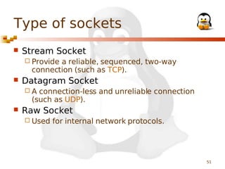 Type of sockets


Stream Socket
 Provide

a reliable, sequenced, two-way
connection (such as TCP).



Datagram Socket
A

connection-less and unreliable connection
(such as UDP).



Raw Socket
 Used

for internal network protocols.

51

 