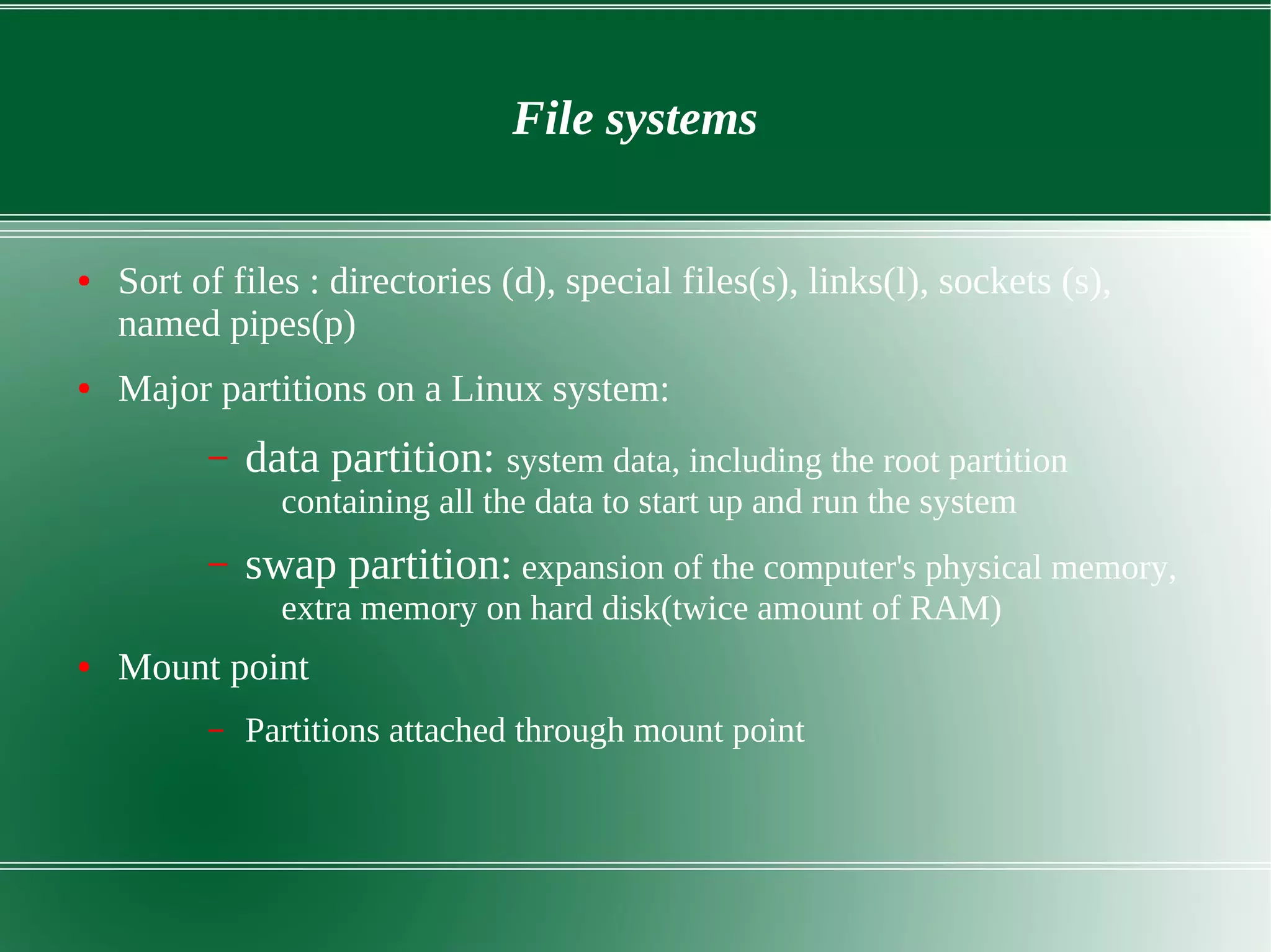 File systems
● Sort of files : directories (d), special files(s), links(l), sockets (s),
named pipes(p)
● Major partitions on a Linux system:
– data partition: system data, including the root partition
containing all the data to start up and run the system
– swap partition: expansion of the computer's physical memory,
extra memory on hard disk(twice amount of RAM)
● Mount point
– Partitions attached through mount point
 