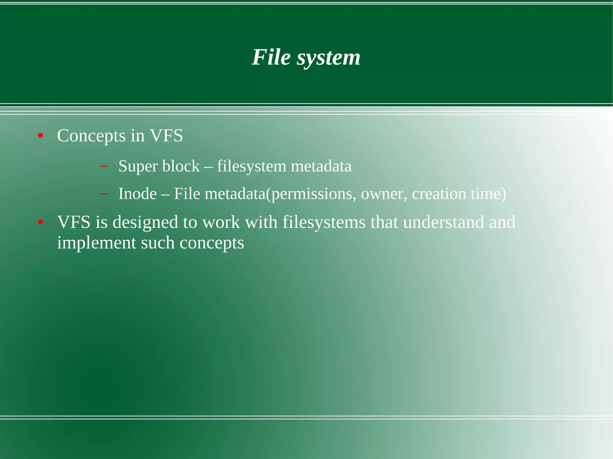 File system
● Concepts in VFS
– Super block – filesystem metadata
– Inode – File metadata(permissions, owner, creation time)
● VFS is designed to work with filesystems that understand and
implement such concepts
 