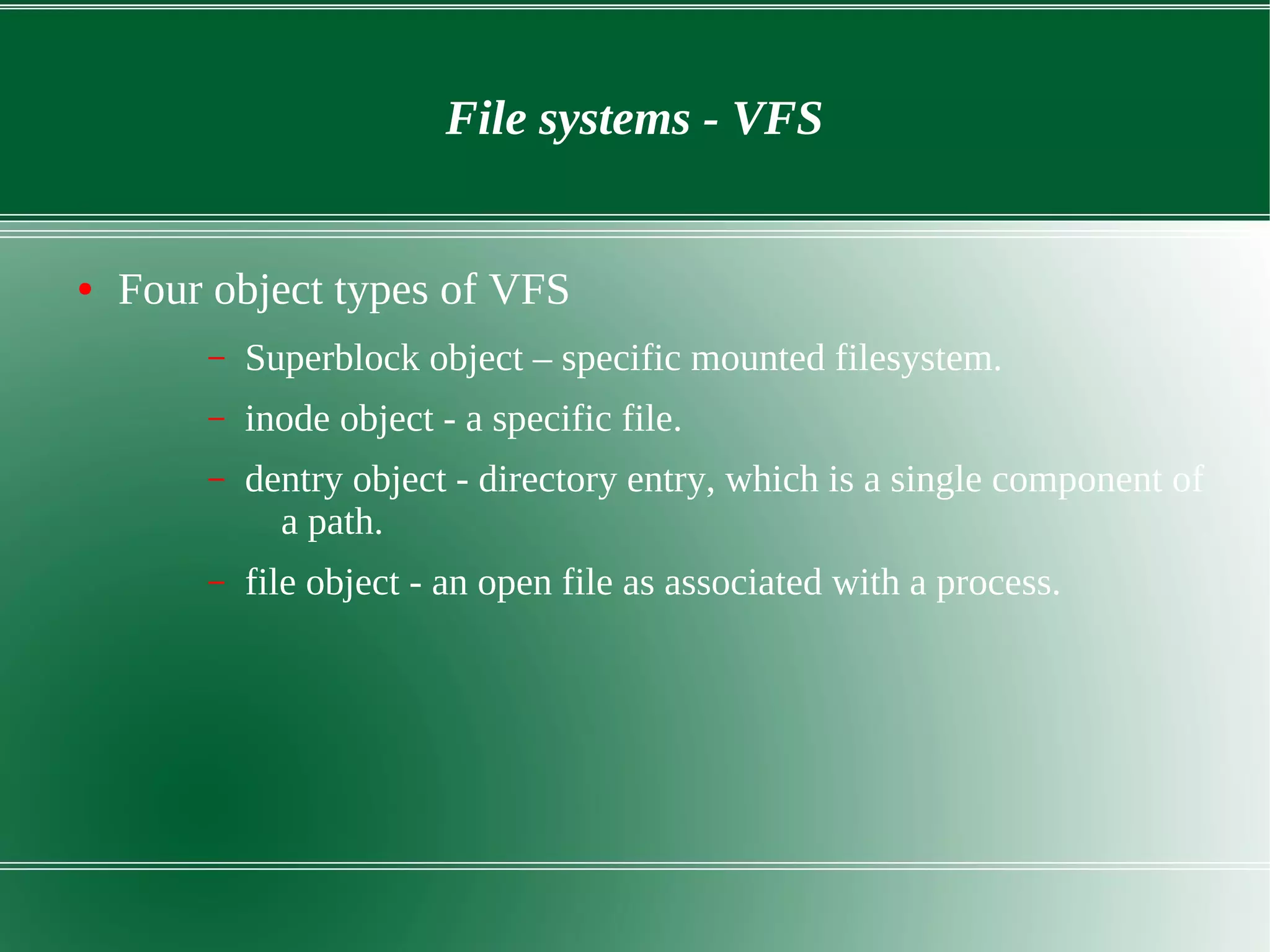 File systems - VFS
● Four object types of VFS
– Superblock object – specific mounted filesystem.
– inode object - a specific file.
– dentry object - directory entry, which is a single component of
a path.
– file object - an open file as associated with a process.
 