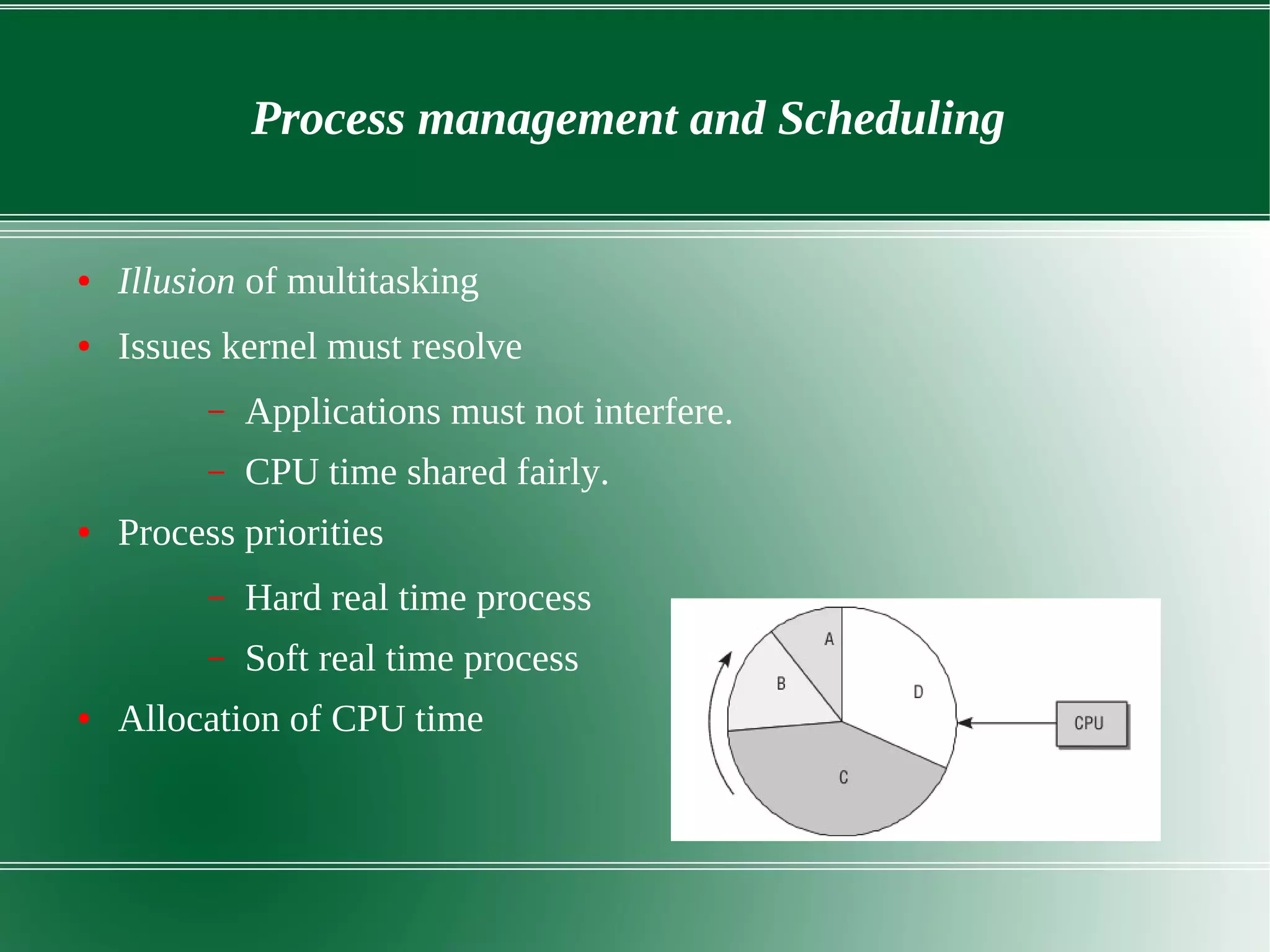 Process management and Scheduling
● Illusion of multitasking
● Issues kernel must resolve
– Applications must not interfere.
– CPU time shared fairly.
● Process priorities
– Hard real time process
– Soft real time process
● Allocation of CPU time
 