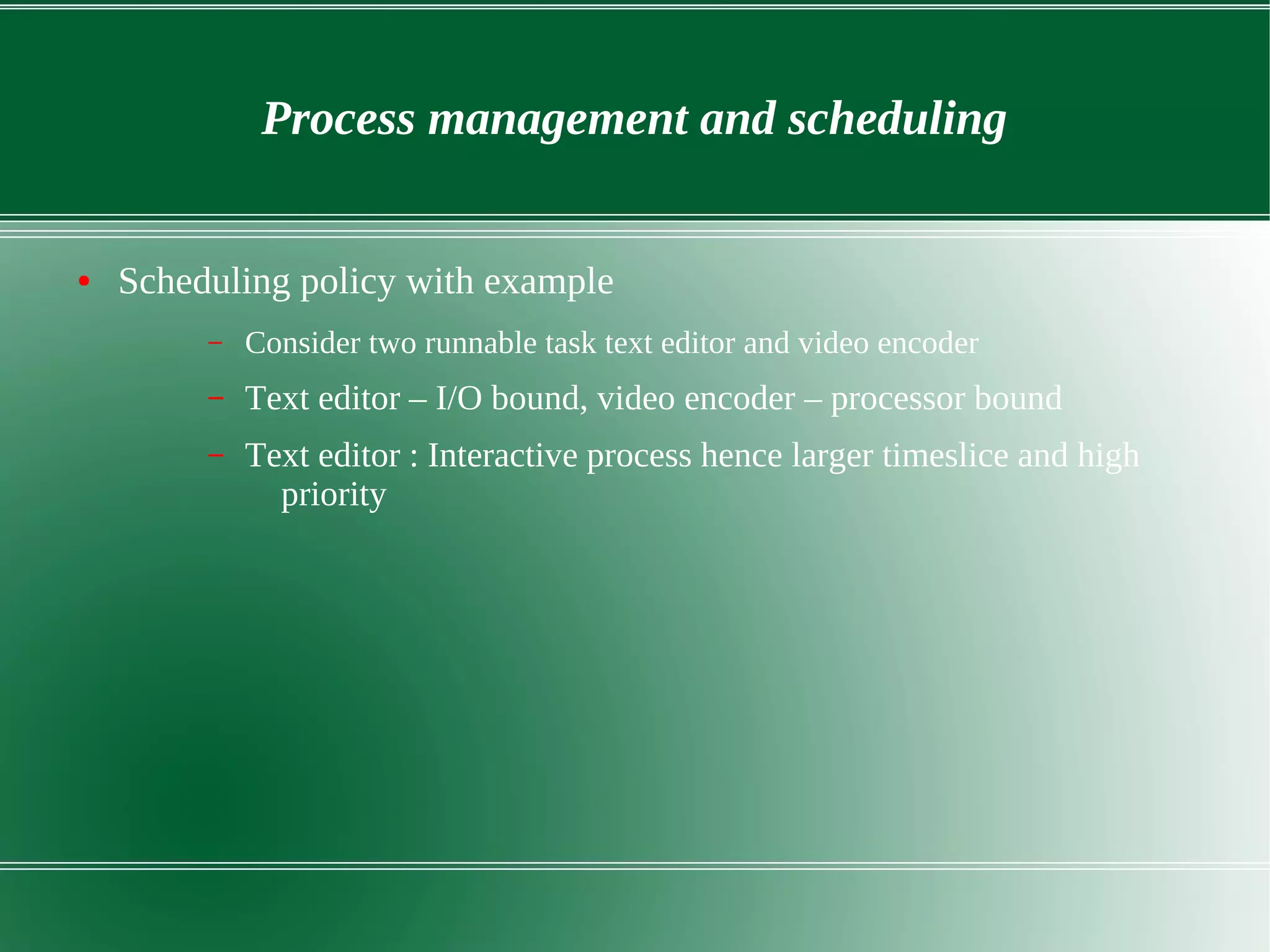 Process management and scheduling
● Scheduling policy with example
– Consider two runnable task text editor and video encoder
– Text editor – I/O bound, video encoder – processor bound
– Text editor : Interactive process hence larger timeslice and high
priority
 