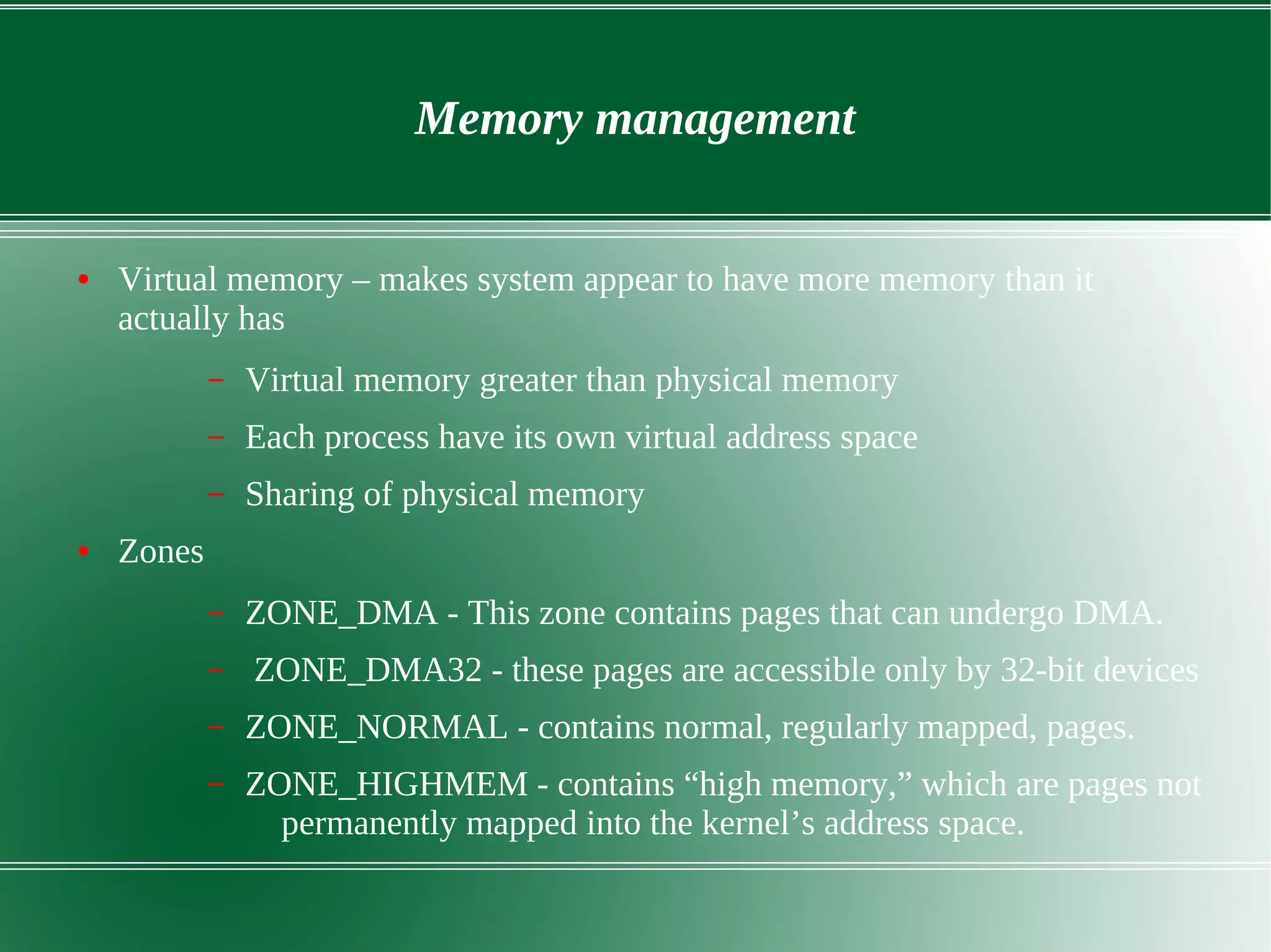 Memory management
● Virtual memory – makes system appear to have more memory than it
actually has
– Virtual memory greater than physical memory
– Each process have its own virtual address space
– Sharing of physical memory
● Zones
– ZONE_DMA - This zone contains pages that can undergo DMA.
– ZONE_DMA32 - these pages are accessible only by 32-bit devices
– ZONE_NORMAL - contains normal, regularly mapped, pages.
– ZONE_HIGHMEM - contains “high memory,” which are pages not
permanently mapped into the kernel’s address space.
 