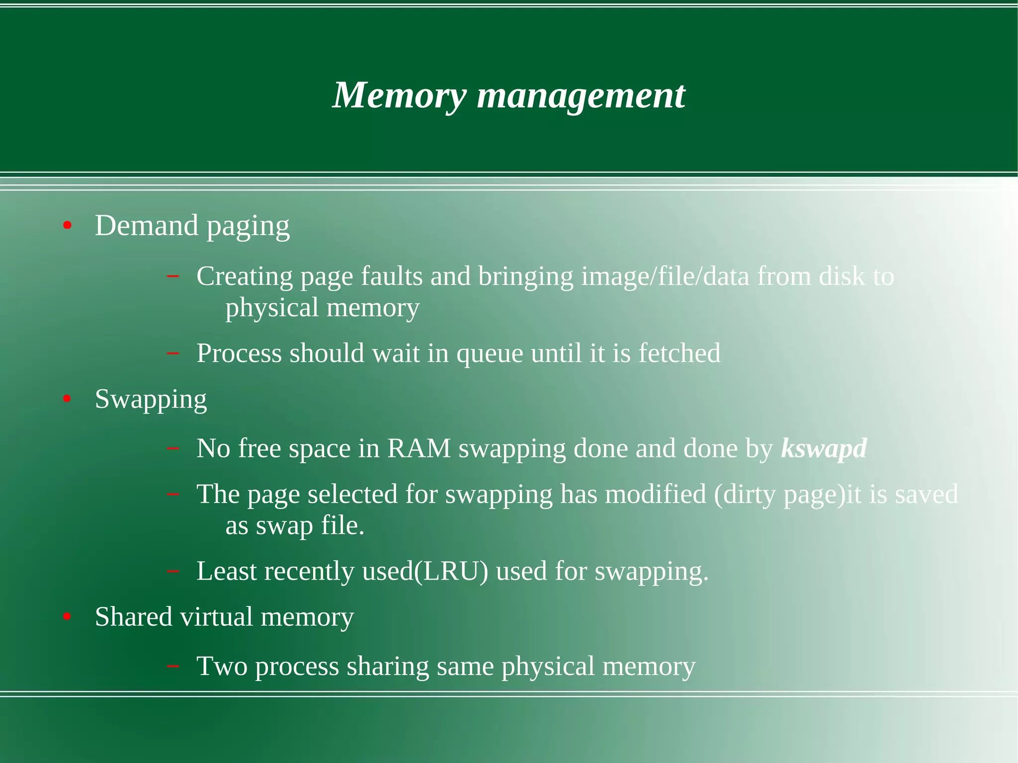 Memory management
● Demand paging
– Creating page faults and bringing image/file/data from disk to
physical memory
– Process should wait in queue until it is fetched
● Swapping
– No free space in RAM swapping done and done by kswapd
– The page selected for swapping has modified (dirty page)it is saved
as swap file.
– Least recently used(LRU) used for swapping.
● Shared virtual memory
– Two process sharing same physical memory
 