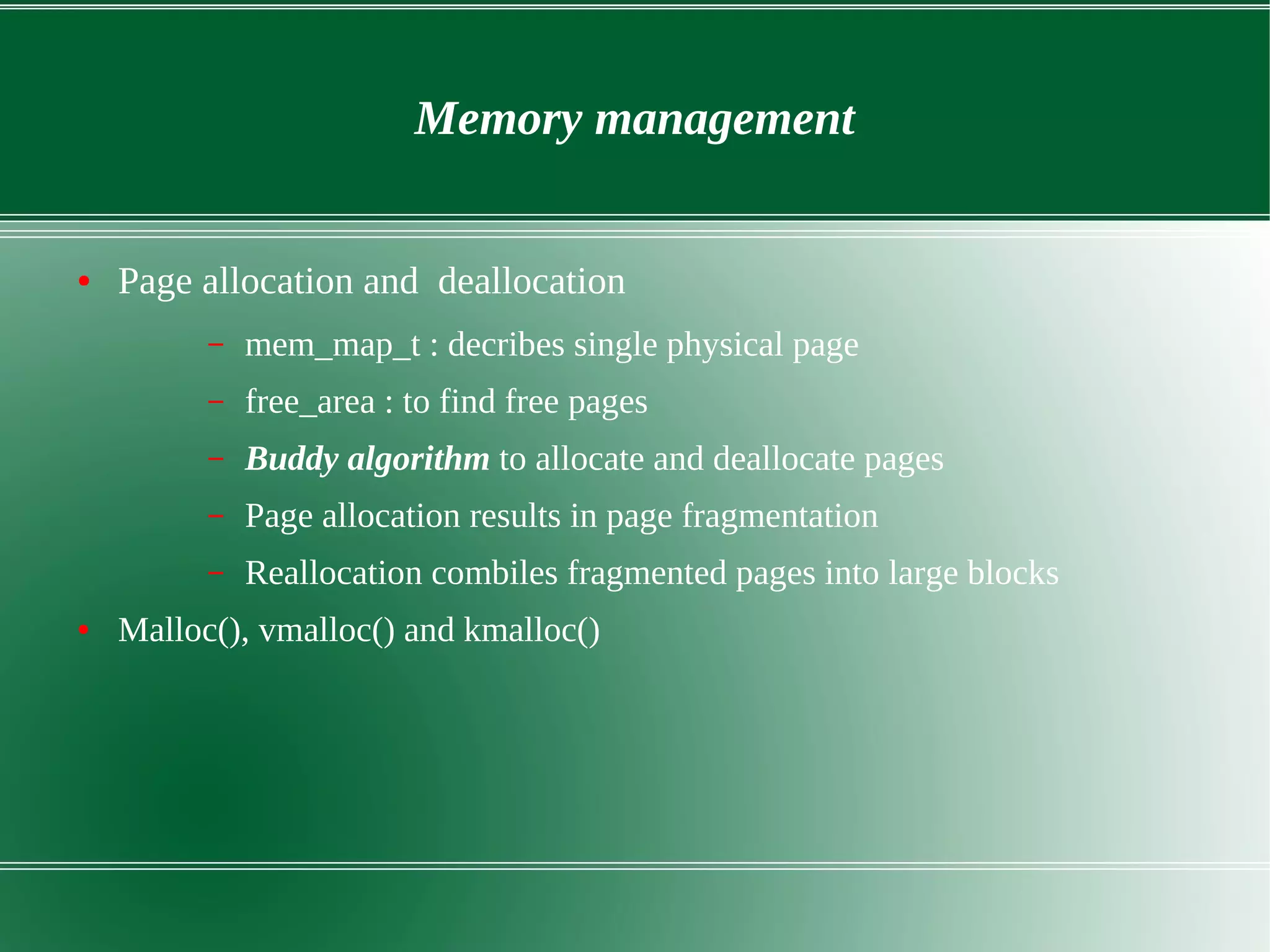 Memory management
● Page allocation and deallocation
– mem_map_t : decribes single physical page
– free_area : to find free pages
– Buddy algorithm to allocate and deallocate pages
– Page allocation results in page fragmentation
– Reallocation combiles fragmented pages into large blocks
● Malloc(), vmalloc() and kmalloc()
 