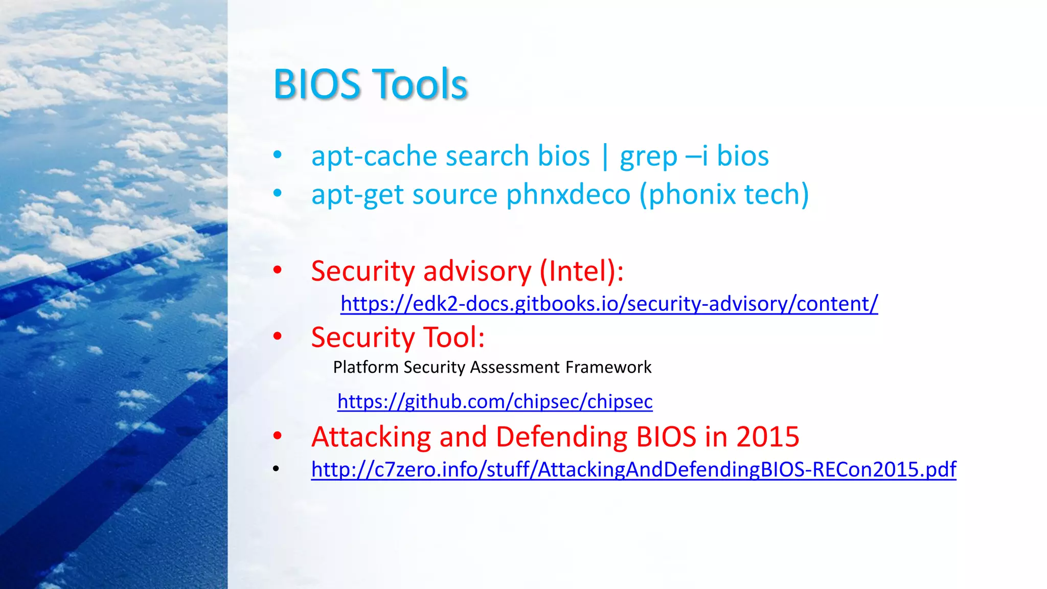 BIOS Tools
• apt-cache search bios | grep –i bios
• apt-get source phnxdeco (phonix tech)
• Security advisory (Intel):
https://edk2-docs.gitbooks.io/security-advisory/content/
• Security Tool:
Platform Security Assessment Framework
https://github.com/chipsec/chipsec
• Attacking and Defending BIOS in 2015
• http://c7zero.info/stuff/AttackingAndDefendingBIOS-RECon2015.pdf
 
