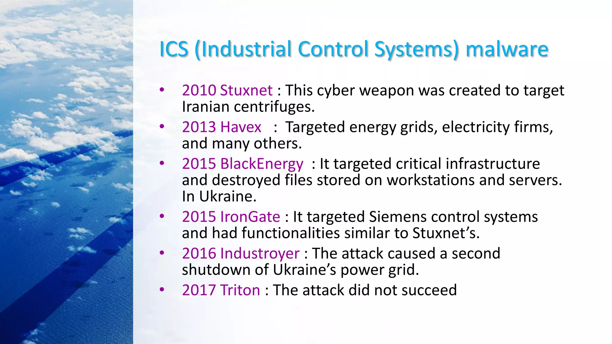ICS (Industrial Control Systems) malware
• 2010 Stuxnet : This cyber weapon was created to target
Iranian centrifuges.
• 2013 Havex : Targeted energy grids, electricity firms,
and many others.
• 2015 BlackEnergy : It targeted critical infrastructure
and destroyed files stored on workstations and servers.
In Ukraine.
• 2015 IronGate : It targeted Siemens control systems
and had functionalities similar to Stuxnet’s.
• 2016 Industroyer : The attack caused a second
shutdown of Ukraine’s power grid.
• 2017 Triton : The attack did not succeed
 