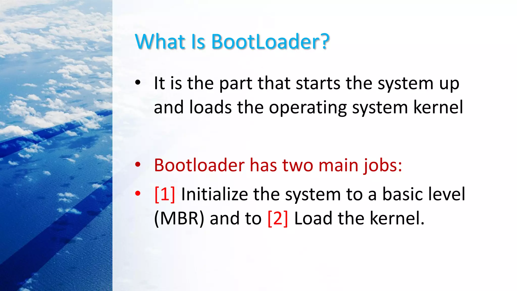 What Is BootLoader?
• It is the part that starts the system up
and loads the operating system kernel
• Bootloader has two main jobs:
• [1] Initialize the system to a basic level
(MBR) and to [2] Load the kernel.
 