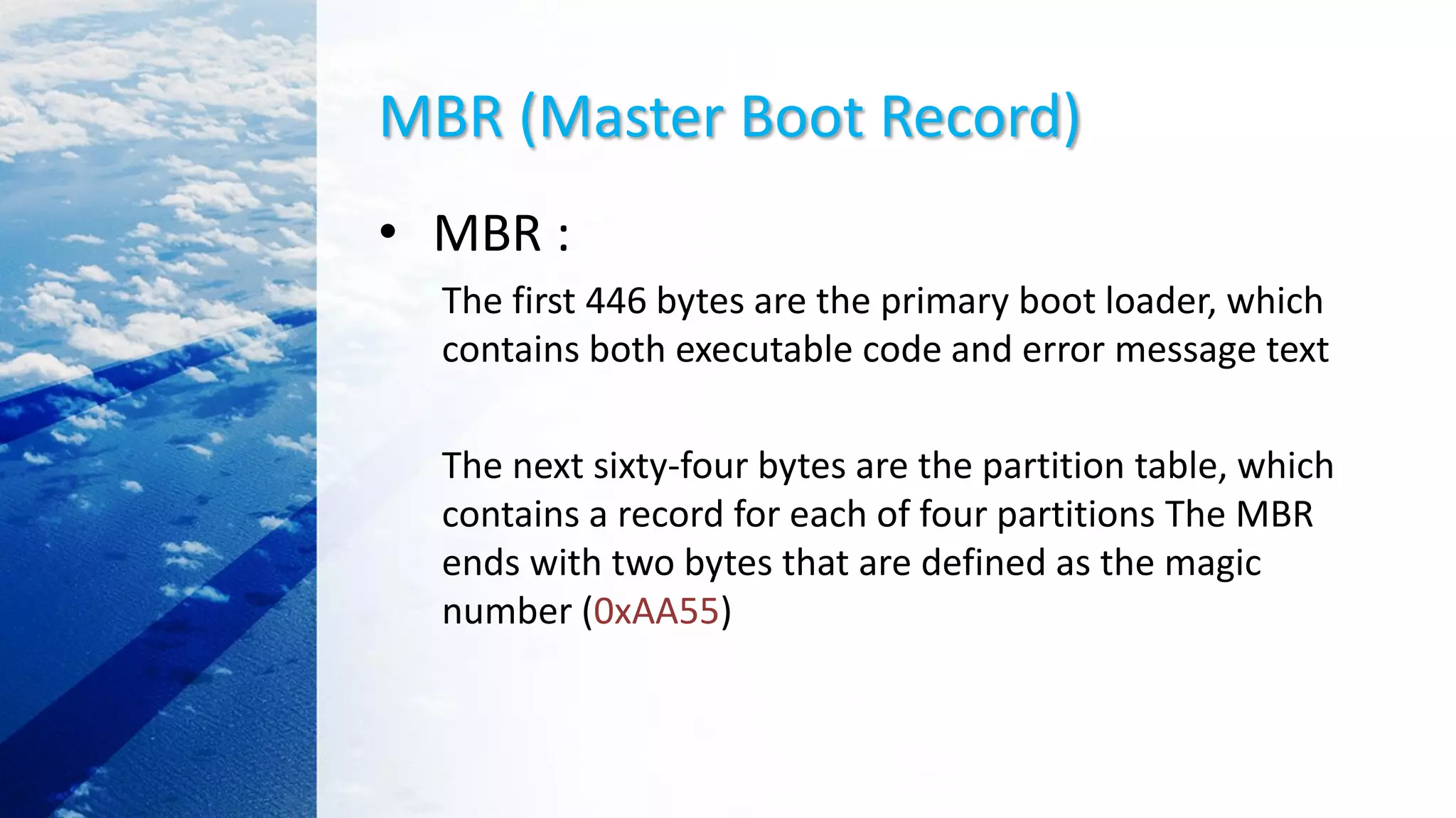 MBR (Master Boot Record)
• MBR :
The first 446 bytes are the primary boot loader, which
contains both executable code and error message text
The next sixty-four bytes are the partition table, which
contains a record for each of four partitions The MBR
ends with two bytes that are defined as the magic
number (0xAA55)
 