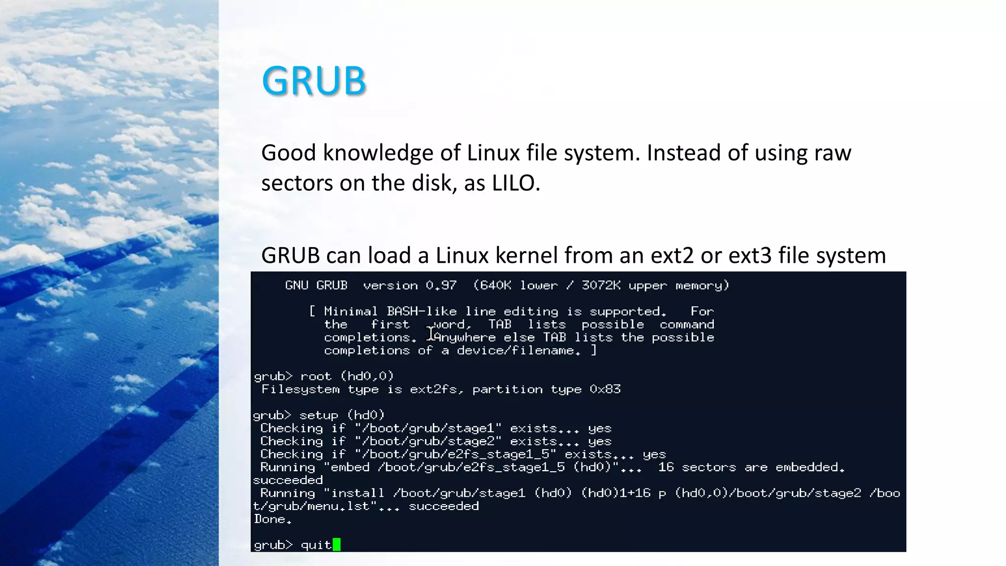 GRUB
Good knowledge of Linux file system. Instead of using raw
sectors on the disk, as LILO.
GRUB can load a Linux kernel from an ext2 or ext3 file system
 