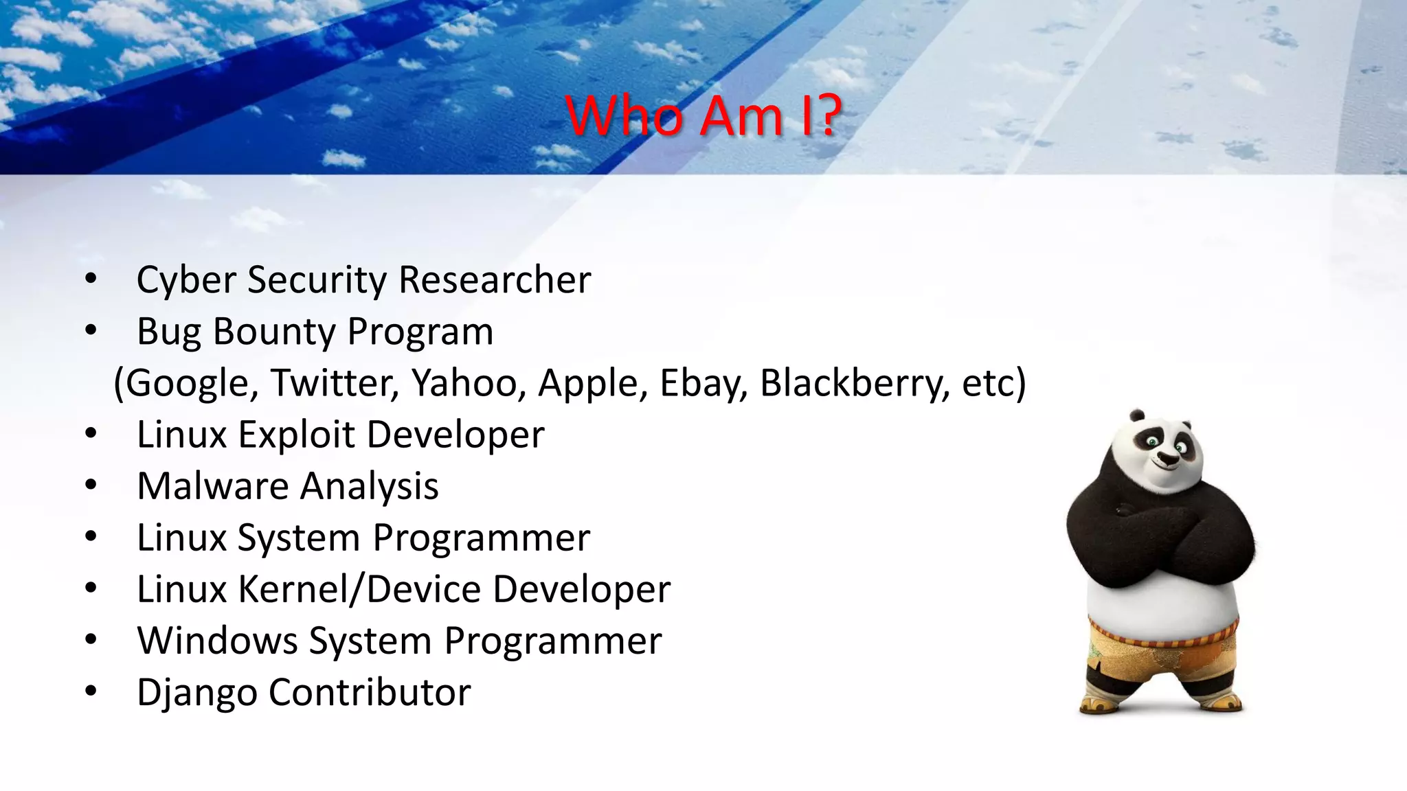 Who Am I?
• Cyber Security Researcher
• Bug Bounty Program
(Google, Twitter, Yahoo, Apple, Ebay, Blackberry, etc)
• Linux Exploit Developer
• Malware Analysis
• Linux System Programmer
• Linux Kernel/Device Developer
• Windows System Programmer
• Django Contributor
 