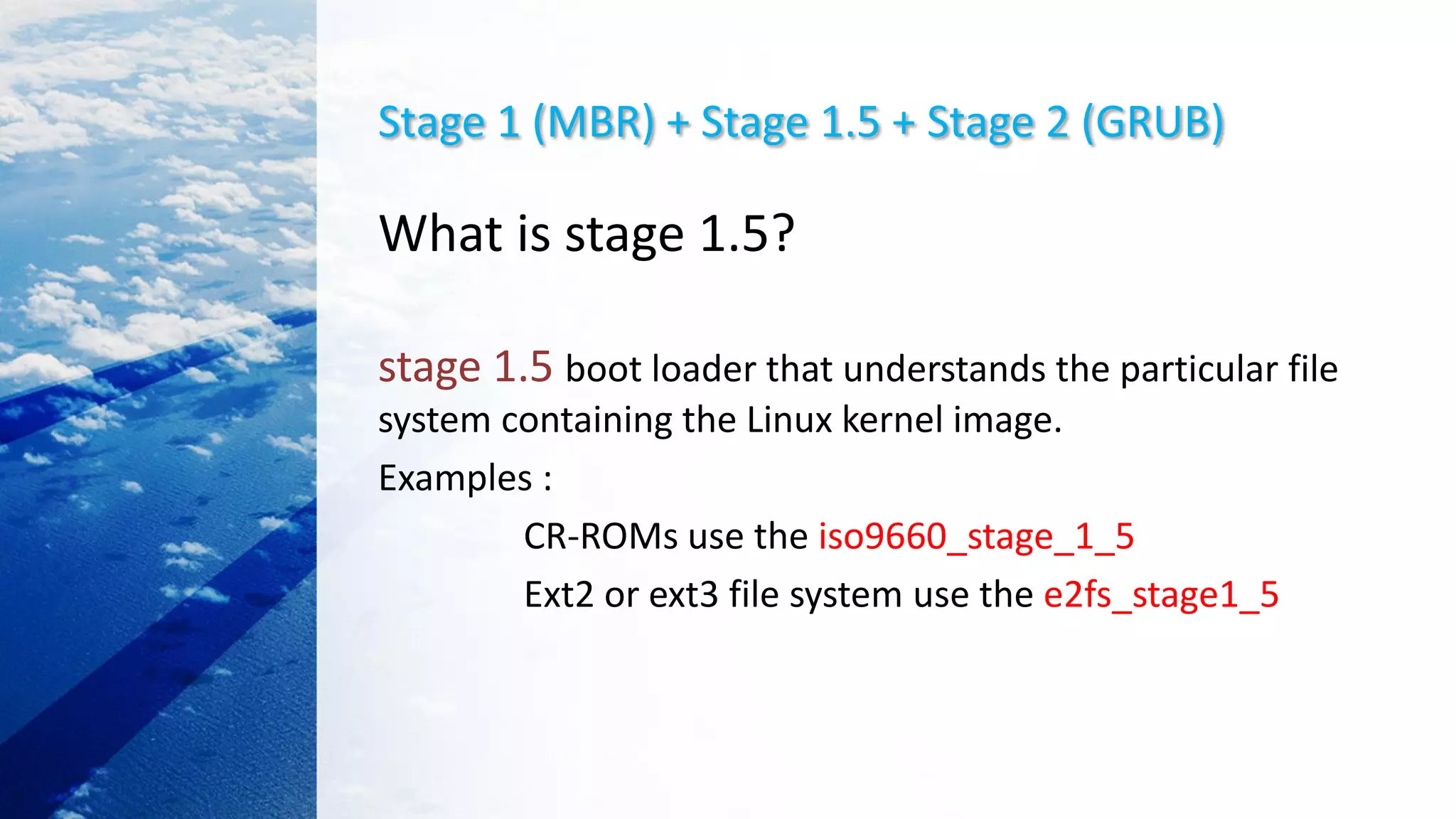Stage 1 (MBR) + Stage 1.5 + Stage 2 (GRUB)
What is stage 1.5?
stage 1.5 boot loader that understands the particular file
system containing the Linux kernel image.
Examples :
CR-ROMs use the iso9660_stage_1_5
Ext2 or ext3 file system use the e2fs_stage1_5
 