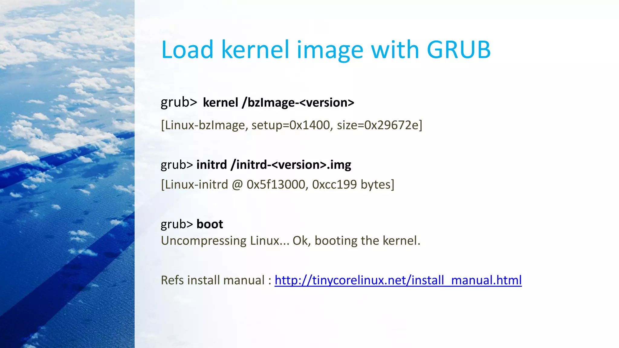Load kernel image with GRUB
grub> kernel /bzImage-<version>
[Linux-bzImage, setup=0x1400, size=0x29672e]
grub> initrd /initrd-<version>.img
[Linux-initrd @ 0x5f13000, 0xcc199 bytes]
grub> boot
Uncompressing Linux... Ok, booting the kernel.
Refs install manual : http://tinycorelinux.net/install_manual.html
 