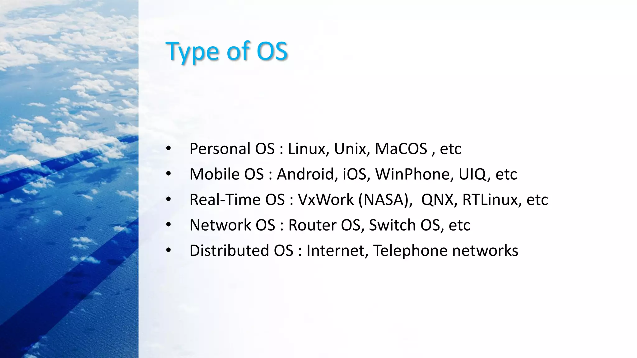 Type of OS
• Personal OS : Linux, Unix, MaCOS , etc
• Mobile OS : Android, iOS, WinPhone, UIQ, etc
• Real-Time OS : VxWork (NASA), QNX, RTLinux, etc
• Network OS : Router OS, Switch OS, etc
• Distributed OS : Internet, Telephone networks
 